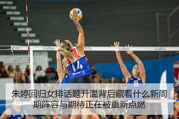 朱婷回归女排话题升温背后藏着什么新周期阵容与期待正在被重新点燃